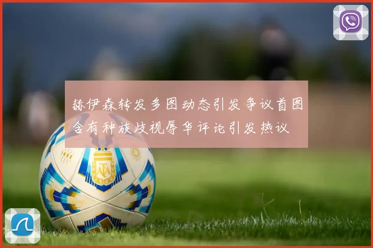 赫伊森转发多图动态引发争议首图含有种族歧视辱华评论引发热议