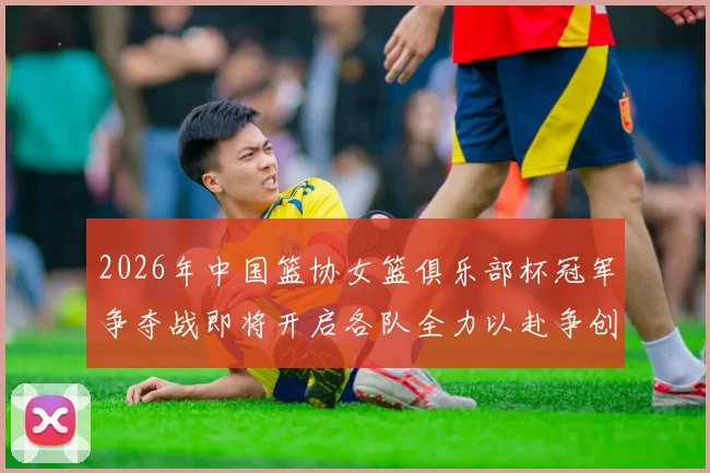 2026年中国篮协女篮俱乐部杯冠军争夺战即将开启各队全力以赴争创佳绩
