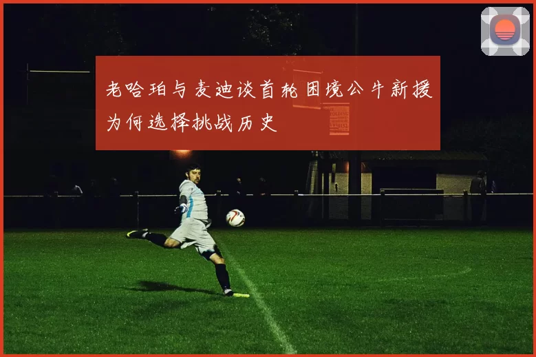 老哈珀与麦迪谈首轮困境公牛新援为何选择挑战历史