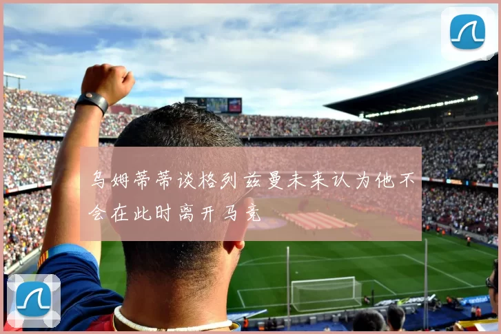 乌姆蒂蒂谈格列兹曼未来认为他不会在此时离开马竞