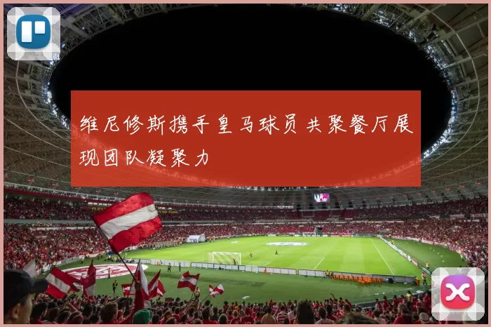 维尼修斯携手皇马球员共聚餐厅展现团队凝聚力