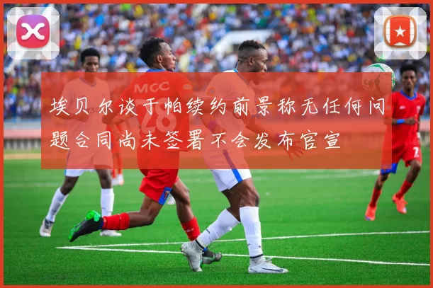 埃贝尔谈于帕续约前景称无任何问题合同尚未签署不会发布官宣