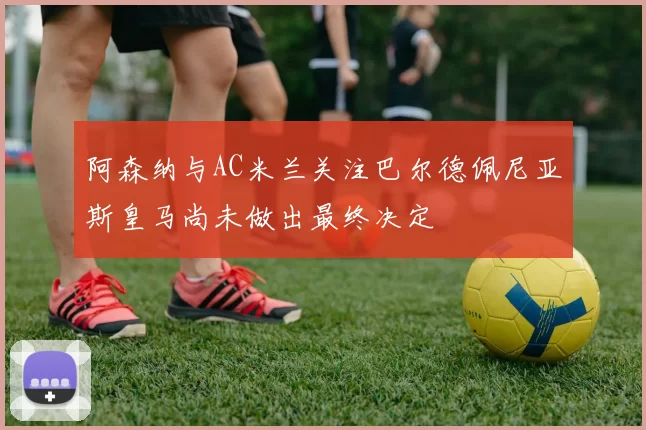 阿森纳与AC米兰关注巴尔德佩尼亚斯皇马尚未做出最终决定