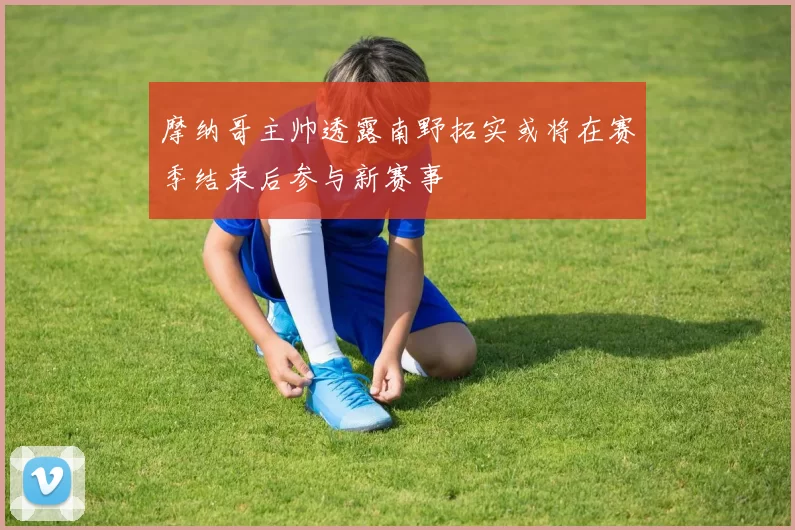 摩纳哥主帅透露南野拓实或将在赛季结束后参与新赛事