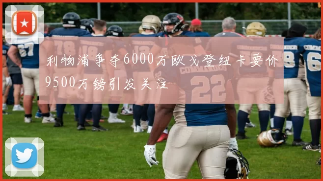 利物浦争夺6000万欧戈登纽卡要价9500万镑引发关注