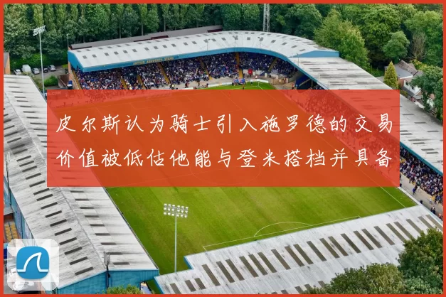 皮尔斯认为骑士引入施罗德的交易价值被低估他能与登米搭档并具备防守能力