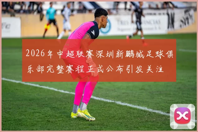2026年中超联赛深圳新鹏城足球俱乐部完整赛程正式公布引发关注
