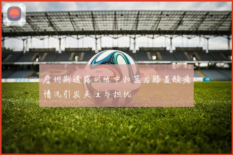 詹姆斯透露训练中扣篮后膝盖酸痛情况引发关注与担忧