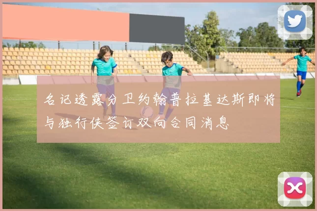 名记透露分卫约翰普拉基达斯即将与独行侠签订双向合同消息