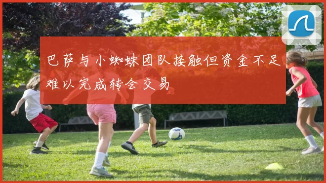 巴萨与小蜘蛛团队接触但资金不足难以完成转会交易