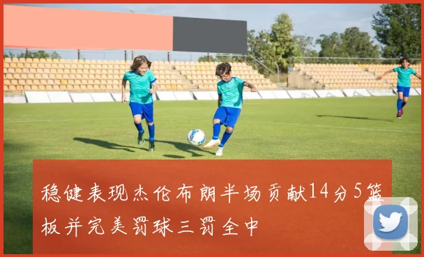 稳健表现杰伦布朗半场贡献14分5篮板并完美罚球三罚全中