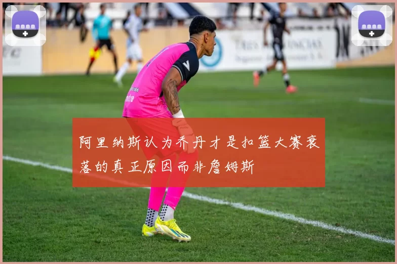 阿里纳斯认为乔丹才是扣篮大赛衰落的真正原因而非詹姆斯
