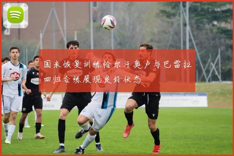 国米恢复训练恰尔汗奥卢与巴雷拉回归合练展现良好状态
