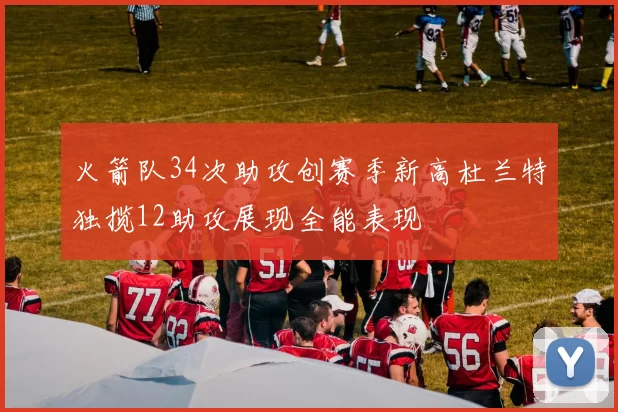 火箭队34次助攻创赛季新高杜兰特独揽12助攻展现全能表现