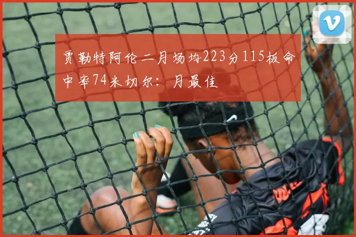 贾勒特阿伦二月场均223分115板命中率74米切尔：月最佳