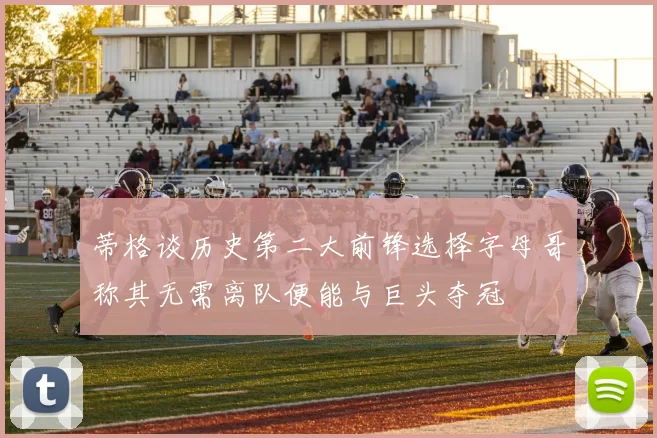 蒂格谈历史第二大前锋选择字母哥称其无需离队便能与巨头夺冠