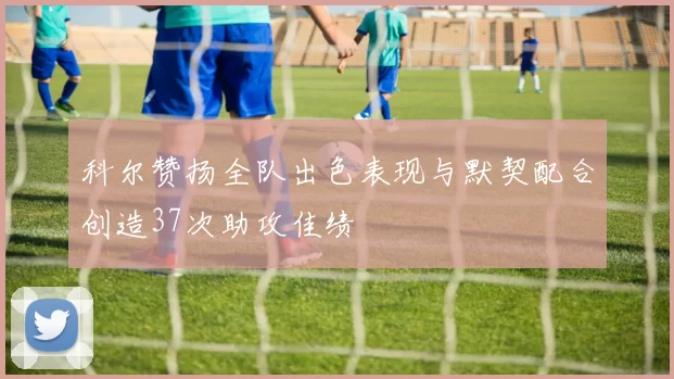 科尔赞扬全队出色表现与默契配合创造37次助攻佳绩